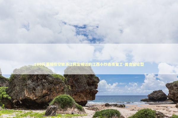 100斤直接抢空被浙江网友喊话的江西小炒连夜复工-美食议论型