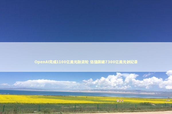 OpenAI完成1100亿美元融资轮 估值飙破7300亿美元创纪录