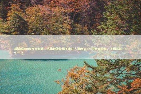虚增超8500万元利润！达华智能及相关责任人面临逾1700万元罚单，下周将被“ST”_1