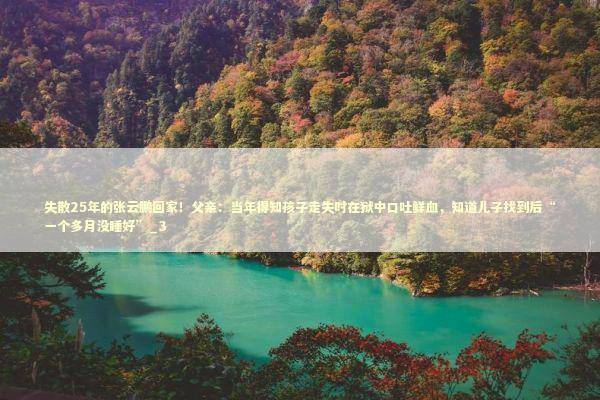 失散25年的张云鹏回家！父亲：当年得知孩子走失时在狱中口吐鲜血，知道儿子找到后“一个多月没睡好”_3