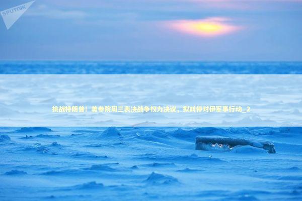 挑战特朗普！美参院周三表决战争权力决议，拟叫停对伊军事行动_2