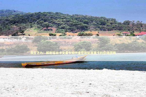 原生之力：解密福田卡文重卡如何重塑新能源重卡的价值逻辑