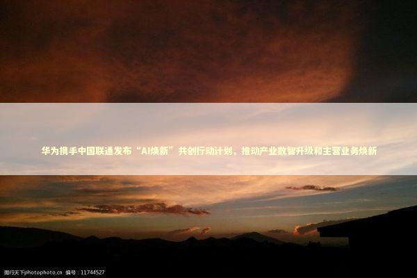 华为携手中国联通发布“AI焕新”共创行动计划，推动产业数智升级和主营业务焕新