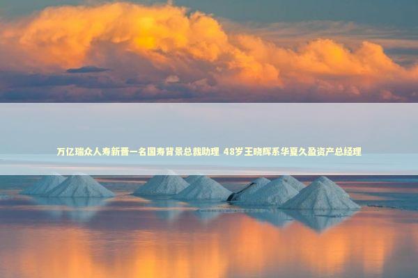 万亿瑞众人寿新晋一名国寿背景总裁助理 48岁王晓辉系华夏久盈资产总经理