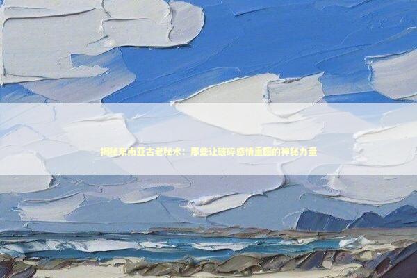 揭秘东南亚古老秘术：那些让破碎感情重圆的神秘力量